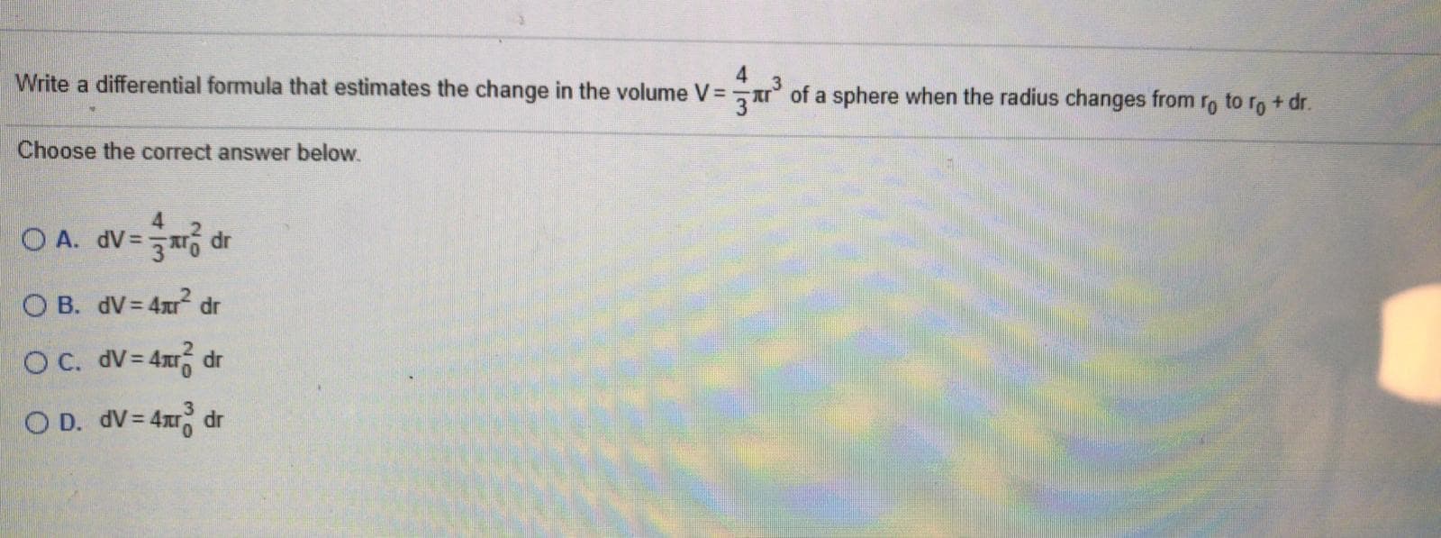 Write a differential formula that estimates the change in the volume V =
of a sphere when the radius changes from ro to ro+ dr.
Choose the correct answer below.
4.
O A. dV= dr
O B. dV= 4xr dr
OC. dv= 4x dr
O D. dV = 4x dr
