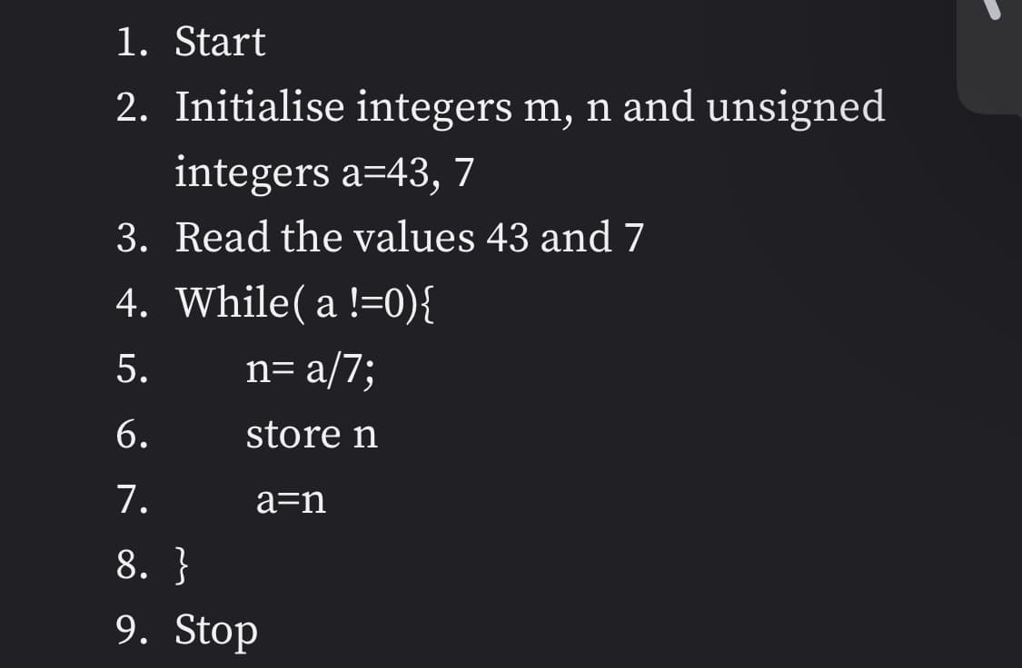 1. Start
2. Initialise integers m, n and unsigned
integers a=43, 7
3. Read the values 43 and 7
4. While( a !=0){
5.
n= a/7;
6.
store n
7.
a=n
8. }
9. Stop
