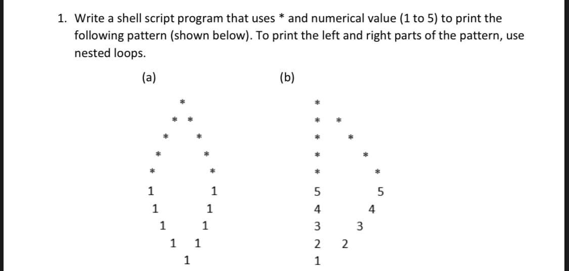 1. Write a shell script program that uses * and numerical value (1 to 5) to print the
following pattern (shown below). To print the left and right parts of the pattern, use
nested loops.
(a)
(b)
1
1
1
1
4
4
1
1
3
1 1
2
1
1
