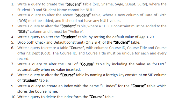 1. Write a query to create the "Student" table (SID, Sname, SAge, SDept, SCity), where the
Student ID and Student Name cannot be NULL.
2. Write a query to alter the above "Student" table, where a new column of Date of Birth
(DOB) must be added, and it should not have any NULL values.
3. Write a query to alter the "Student" table, where a CHECK constraint must be added to the
"SCity" column and it must be "Vellore".
4. Write a query to alter the "Student" table, by setting the default value of Age > 20.
5. Drop both Check and Default constraint (Qn 3 & 4) of the "Student" table.
6. Write a query to create a table "Course", with columns Course ID, Course Title and Course
offering Dept (CoD). The Course ID, and Course Title must be unique for each and every
record.
7. Write a query to alter the CoD of "Course" table by including the value as "SCOPE"
automatically when no value inserted.
8. Write a query to alter the "Course" table by naming a foreign key constraint on SID column
of "Student" table.
9. Write a query to create an index with the name "C_index" for the "Course" table which
stores the Course name.
10. Write a query to delete the index form the "Course" table.
