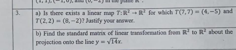 a) Is there exists a linear map T: R² → R² for which T(7,7) = (4,-5) and
T(2,2) = (8,-2)? Justify your answer.
%3D
%3D
b) Find the standard matrix of linear transformation from R2 to R2 about the
projection onto the line y =
= V14x.
3.

