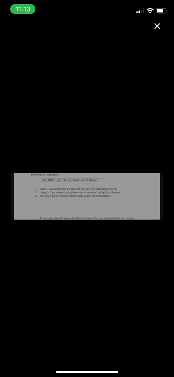 11:13
For the given table below:
ID NAME AGE Marks Department Address
1. Using IN parameter, find the students who are from SCOPE Department.
2. Using OUT parameter, count the number of students coming from Mumbai.
3. Develop a stored procedure that creates a name list of all students.
All the queries should be executed in MySQL and Screen Shot has to be attached for each question.
