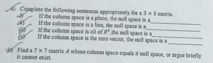 Complete the following sentences appropriately for a 3 × 3 matrix.
If the column space is a plane, the null space is a
If the column space is a line, the null space is a
If the column space is all of R³,the null space is a
If the column space is the zero vector, the null space is a
(by Find a 7 x 7 matrix A whose column space equals it null space, or argue briefly
it cannot exist.
