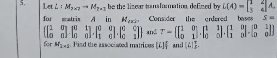 Let L: M2x2
→ M2x2 be the linear transformation defined by L(A) = : 14,
%3D
13
for
matrix
A in M2x2.
Consider
the
ordered
bases S=
%3D
for M2x2. Find the associated matrices [L] and [L]5.
5.
