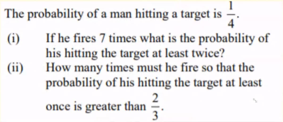 The probability of a man hitting a target is
4
If he fires 7 times what is the probability of
his hitting the target at least twice?
How many times must he fire so that the
probability of his hitting the target at least
(i)
(ii)
once is greater than
3
