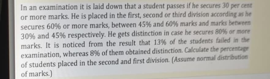 In an examination it is laid down that a student passes if he secures 30 per cent
or more marks. He is placed in the first, second or third division according as he
secures 60% or more marks, between 45% and 60% marks and marks between
30% and 45% respectively. He gets distinction in case he secures 80% or more
marks. It is noticed from the result that 13% of the students failed in the
examination, whereas 8% of them obtained distinction. Calculate the percentage
of students placed in the second and first division. (Assume normal distribution
of marks.)
