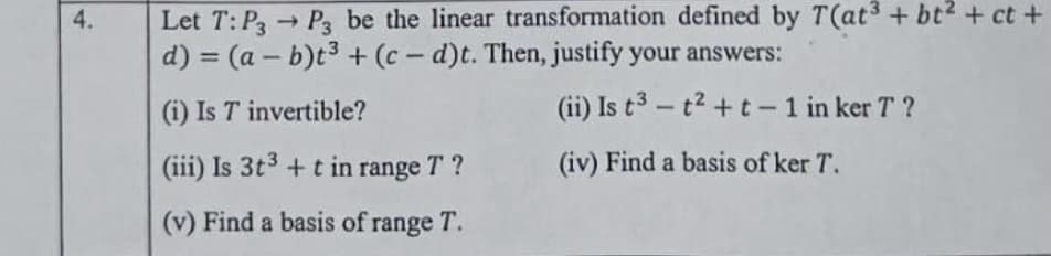 Let T: P Pa be the linear transformation defined by T(at3 + bt2 + ct +
d) = (a – b)t3 + (c- d)t. Then, justify your answers:
4.
1)
%3D
(i) Is T invertible?
(ii) Is t3 - t2 + t - 1 in ker T ?
(iii) Is 3t3 + t in range T ?
(iv) Find a basis of ker T.
(v) Find a basis of range T.
