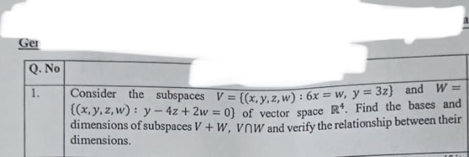 Ger
Q. No
1.
Consider the subspaces V = {(x, y, 2, w) : 6x = w, y = 32) and W
(x, y, z, w): y-4z + 2w = 0} of vector space R. Find the bases and
dimensions of subspaces V+ Ww, vow and verify the relationship between their
dimensions.
%3D
%3D
