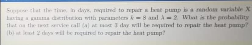 Suppose that the time. in days, required to repair a heat pump is a random variable X
having a gamma distribution with parameters k = 8 and A = 2. What is the probability
that on the next service call (a) at most 3 day will be required to repair the heat pump?
(b) at least 2 days will be required to repair the heat pump?
%3D
%3D
