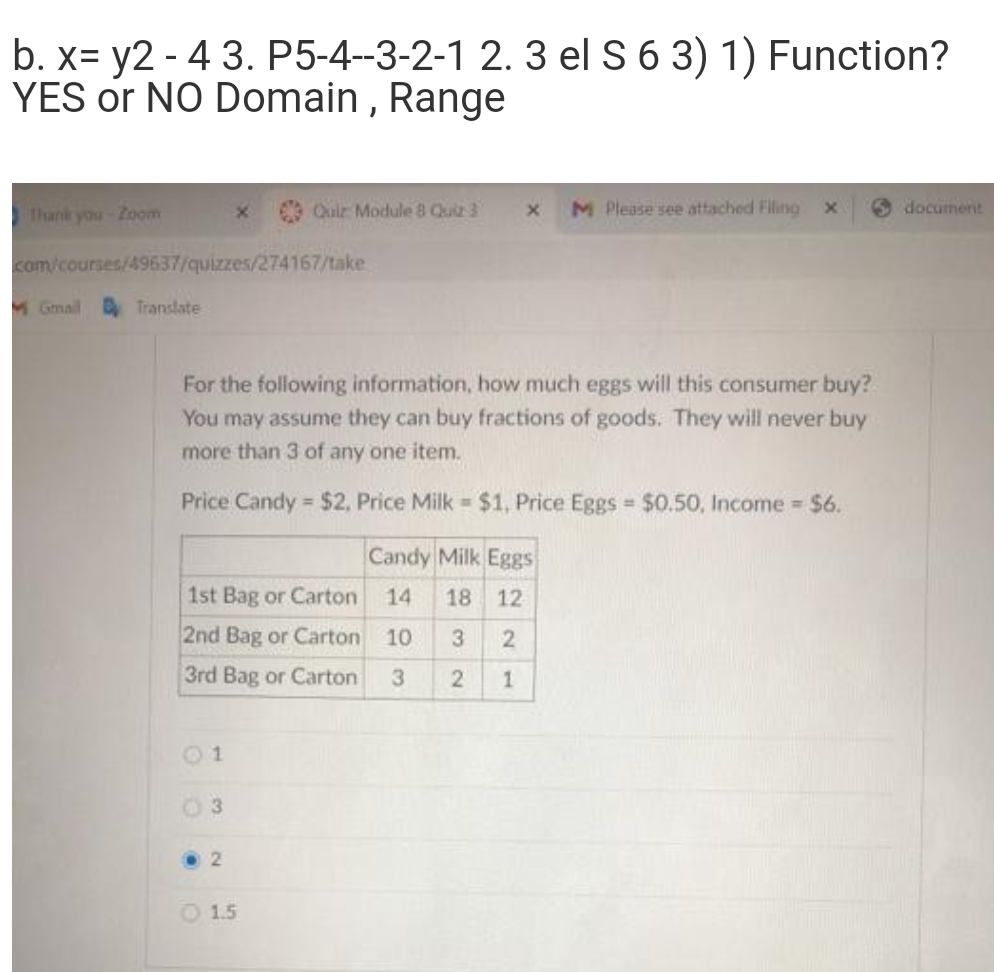 b. x= y2 - 4 3. P5-4-3-2-1 2. 3 el S 6 3) 1) Function?
YES or NO Domain , Range
thani you-Zoom
Quiz Module 8 Qua 3
M Please see attached Filing x
document
com/courses/49637/quizzes/274167/take
M Gmail B Translate
For the following information, how much eggs will this consumer buy?
You may assume they can buy fractions of goods. They will never buy
more than 3 of any one item.
Price Candy $2, Price Milk = $1, Price Eggs $0.50, Income $6.
%3D
Candy Milk Eggs
1st Bag or Carton
14
18
12
2nd Bag or Carton 10
3
2
3rd Bag or Carton
3
1
01
03
O 1.5
