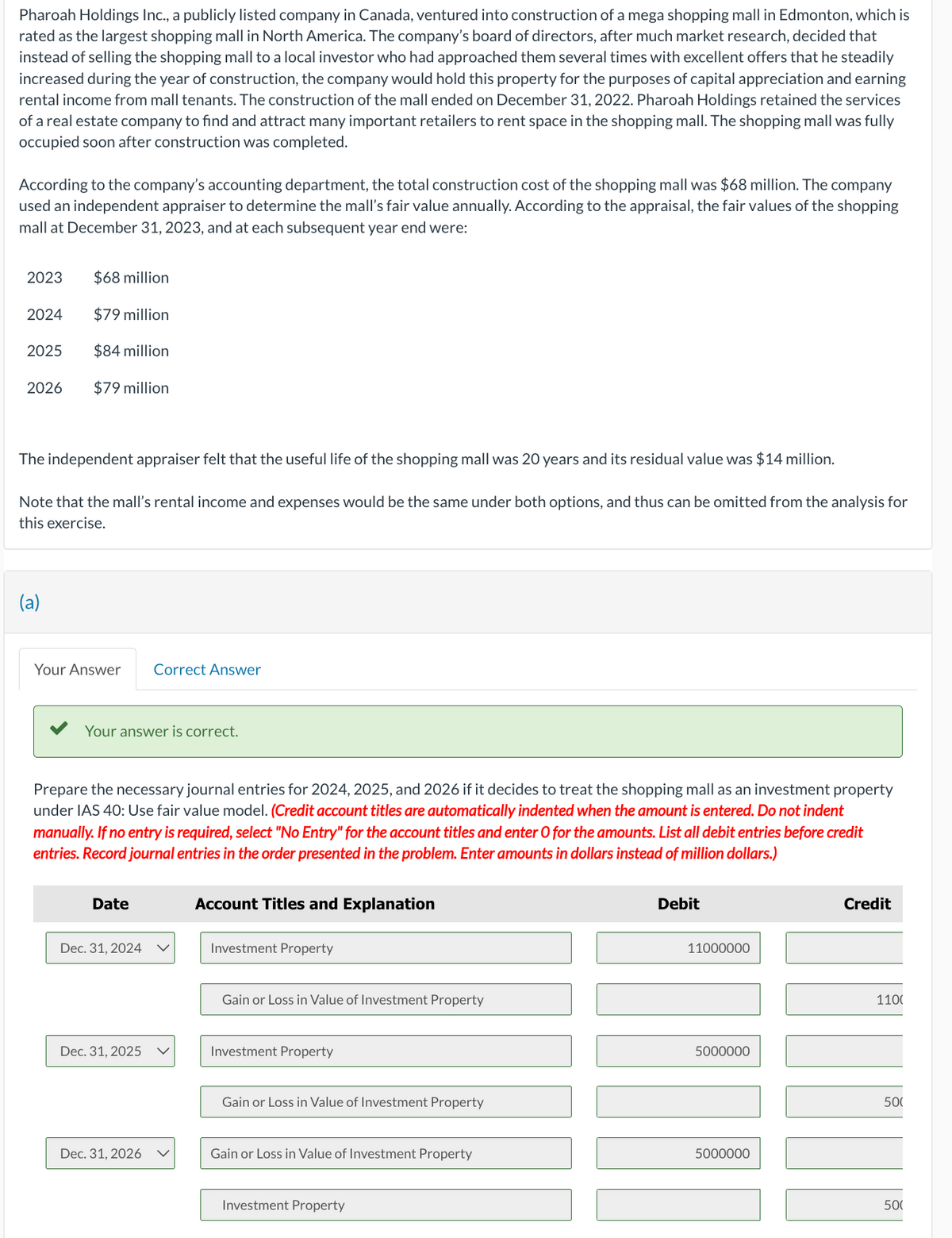 Pharoah Holdings Inc., a publicly listed company in Canada, ventured into construction of a mega shopping mall in Edmonton, which is
rated as the largest shopping mall in North America. The company's board of directors, after much market research, decided that
instead of selling the shopping mall to a local investor who had approached them several times with excellent offers that he steadily
increased during the year of construction, the company would hold this property for the purposes of capital appreciation and earning
rental income from mall tenants. The construction of the mall ended on December 31, 2022. Pharoah Holdings retained the services
of a real estate company to find and attract many important retailers to rent space in the shopping mall. The shopping mall was fully
occupied soon after construction was completed.
According to the company's accounting department, the total construction cost of the shopping mall was $68 million. The company
used an independent appraiser to determine the mall's fair value annually. According to the appraisal, the fair values of the shopping
mall at December 31, 2023, and at each subsequent year end were:
2023
2024
2025
2026
$68 million
$79 million
$84 million
$79 million
The independent appraiser felt that the useful life of the shopping mall was 20 years and its residual value was $14 million.
Note that the mall's rental income and expenses would be the same under both options, and thus can be omitted from the analysis for
this exercise.
(a)
Your Answer Correct Answer
Your answer is correct.
Prepare the necessary journal entries for 2024, 2025, and 2026 if it decides to treat the shopping mall as an investment property
under IAS 40: Use fair value model. (Credit account titles are automatically indented when the amount is entered. Do not indent
manually. If no entry is required, select "No Entry" for the account titles and enter O for the amounts. List all debit entries before credit
entries. Record journal entries in the order presented in the problem. Enter amounts in dollars instead of million dollars.)
Date
Dec. 31, 2024
Dec. 31, 2025
Dec. 31, 2026
Account Titles and Explanation
Investment Property
Gain or Loss in Value of Investment Property
Investment Property
Gain or Loss in Value of Investment Property
Gain or Loss in Value of Investment Property
Investment Property
Debit
11000000
5000000
5000000
Credit
110(
[!]
500
50(