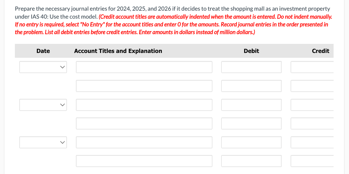 Prepare the necessary journal entries for 2024, 2025, and 2026 if it decides to treat the shopping mall as an investment property
under IAS 40: Use the cost model. (Credit account titles are automatically indented when the amount is entered. Do not indent manually.
If no entry is required, select "No Entry" for the account titles and enter O for the amounts. Record journal entries in the order presented in
the problem. List all debit entries before credit entries. Enter amounts in dollars instead of million dollars.)
Date
T
Account Titles and Explanation
Debit
Credit