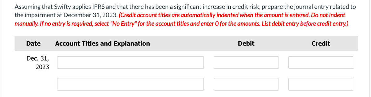 Assuming that Swifty applies IFRS and that there has been a significant increase in credit risk, prepare the journal entry related to
the impairment at December 31, 2023. (Credit account titles are automatically indented when the amount is entered. Do not indent
manually. If no entry is required, select "No Entry" for the account titles and enter O for the amounts. List debit entry before credit entry.)
Date Account Titles and Explanation
Dec. 31,
2023
Debit
Credit