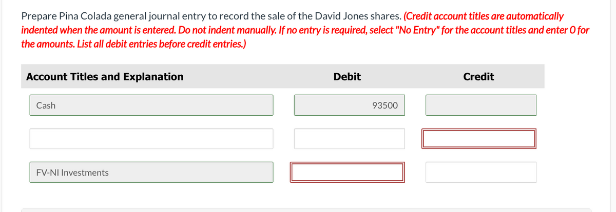 Prepare Pina Colada general journal entry to record the sale of the David Jones shares. (Credit account titles are automatically
indented when the amount is entered. Do not indent manually. If no entry is required, select "No Entry" for the account titles and enter O for
the amounts. List all debit entries before credit entries.)
Account Titles and Explanation
Cash
FV-NI Investments
Debit
93500
Credit