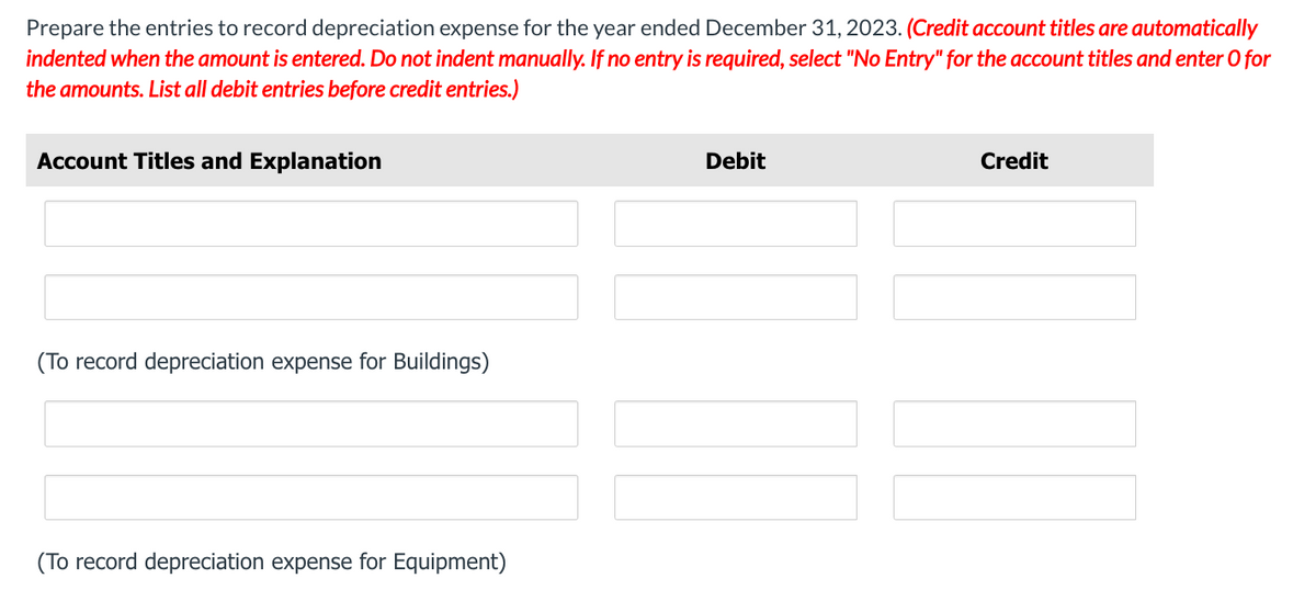 Prepare the entries to record depreciation expense for the year ended December 31, 2023. (Credit account titles are automatically
indented when the amount is entered. Do not indent manually. If no entry is required, select "No Entry" for the account titles and enter O for
the amounts. List all debit entries before credit entries.)
Account Titles and Explanation
(To record depreciation expense for Buildings)
(To record depreciation expense for Equipment)
Debit
Credit