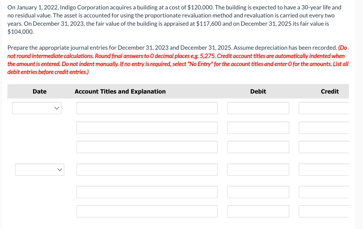 On January 1, 2022, Indigo Corporation acquires a building at a cost of $120,000. The building is expected to have a 30-year life and
no residual value. The asset is accounted for using the proportionate revaluation method and revaluation is carried out every two
years. On December 31, 2023, the fair value of the building is appraised at $117,600 and on December 31, 2025 its fair value is
$104,000.
Prepare the appropriate journal entries for December 31, 2023 and December 31, 2025. Assume depreciation has been recorded. (Do
not round intermediate calculations. Round final answers to O decimal places e.g. 5,275. Credit account titles are automatically indented when
the amount is entered. Do not indent manually. If no entry is required, select "No Entry" for the account titles and enter O for the amounts. List all
debit entries before credit entries.)
Date
Account Titles and Explanation
Debit
Credit