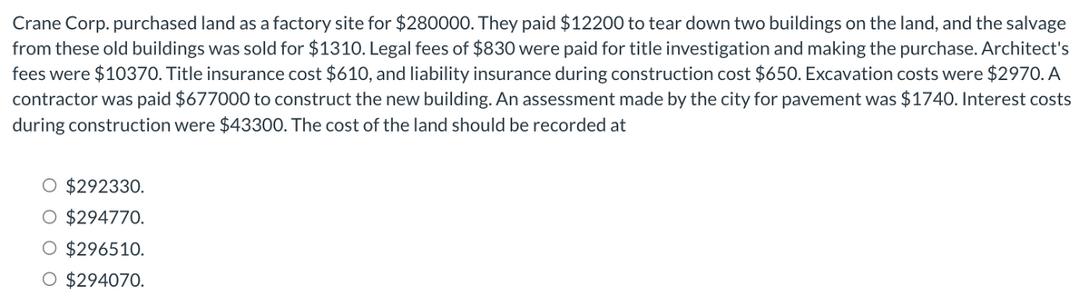 Crane Corp. purchased land as a factory site for $280000. They paid $12200 to tear down two buildings on the land, and the salvage
from these old buildings was sold for $1310. Legal fees of $830 were paid for title investigation and making the purchase. Architect's
fees were $10370. Title insurance cost $610, and liability insurance during construction cost $650. Excavation costs were $2970. A
contractor was paid $677000 to construct the new building. An assessment made by the city for pavement was $1740. Interest costs
during construction were $43300. The cost of the land should be recorded at
$292330.
O $294770.
O $296510.
O $294070.