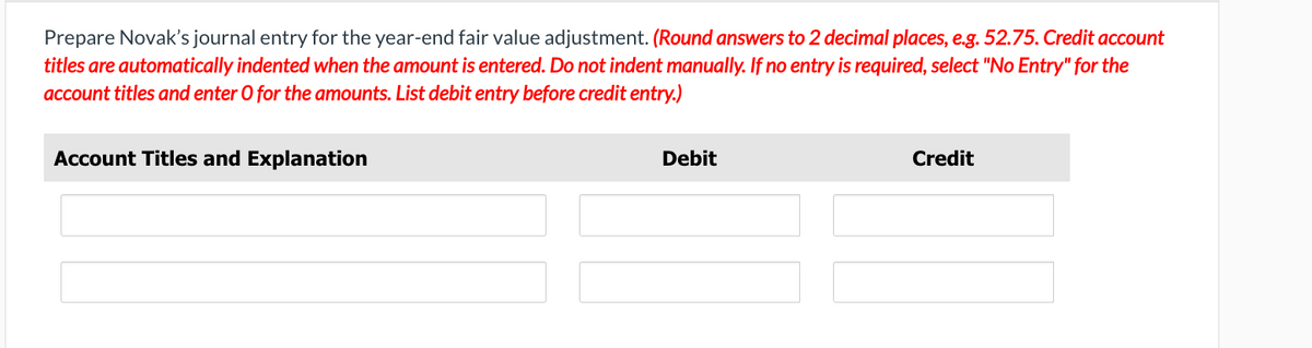 Prepare Novak's journal entry for the year-end fair value adjustment. (Round answers to 2 decimal places, e.g. 52.75. Credit account
titles are automatically indented when the amount is entered. Do not indent manually. If no entry is required, select "No Entry" for the
account titles and enter O for the amounts. List debit entry before credit entry.)
Account Titles and Explanation
Debit
Credit