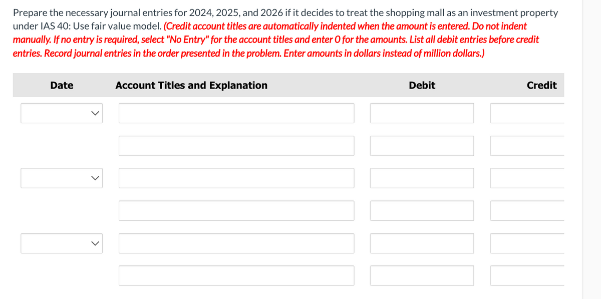 Prepare the necessary journal entries for 2024, 2025, and 2026 if it decides to treat the shopping mall as an investment property
under IAS 40: Use fair value model. (Credit account titles are automatically indented when the amount is entered. Do not indent
manually. If no entry is required, select "No Entry" for the account titles and enter O for the amounts. List all debit entries before credit
entries. Record journal entries in the order presented in the problem. Enter amounts in dollars instead of million dollars.)
Date
1
Account Titles and Explanation
Debit
Credit