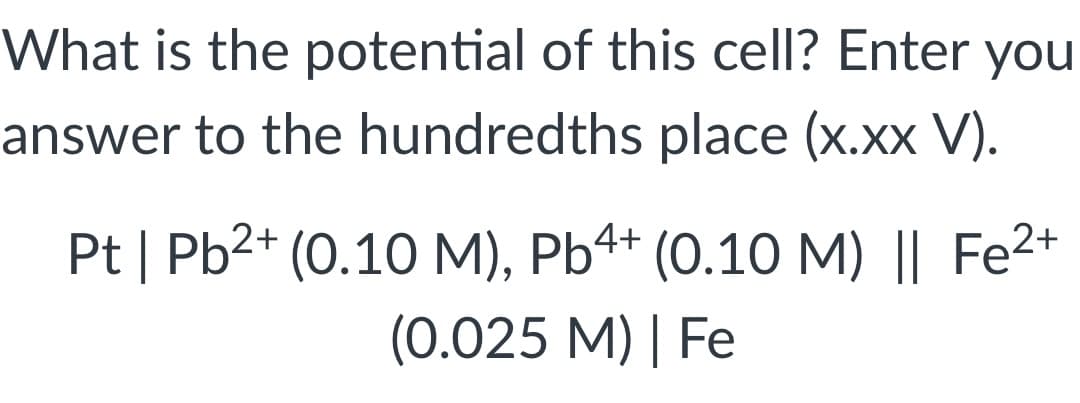 What is the potential of this cell? Enter you
answer to the hundredths place (x.xx V).
Pt | Pb²+ (0.10 M), Pb4+ (0.10 M) || Fe²+
(0.025 M) | Fe