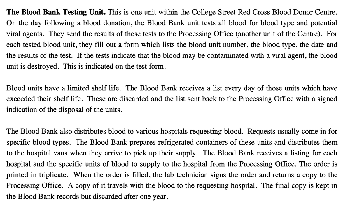 The Blood Bank Testing Unit. This is one unit within the College Street Red Cross Blood Donor Centre.
On the day following a blood donation, the Blood Bank unit tests all blood for blood type and potential
viral agents. They send the results of these tests to the Processing Office (another unit of the Centre). For
each tested blood unit, they fill out a form which lists the blood unit number, the blood type, the date and
the results of the test. If the tests indicate that the blood may be contaminated with a viral agent, the blood
unit is destroyed. This is indicated on the test form.
Blood units have a limited shelf life. The Blood Bank receives a list every day of those units which have
exceeded their shelf life. These are discarded and the list sent back to the Processing Office with a signed
indication of the disposal of the units.
The Blood Bank also distributes blood to various hospitals requesting blood. Requests usually come in for
specific blood types. The Blood Bank prepares refrigerated containers of these units and distributes them
to the hospital vans when they arrive to pick up their supply. The Blood Bank receives a listing for each
hospital and the specific units of blood to supply to the hospital from the Processing Office. The order is
printed in triplicate. When the order is filled, the lab technician signs the order and returns a copy to the
Processing Office. A copy of it travels with the blood to the requesting hospital. The final copy is kept in
the Blood Bank records but discarded after one year.
