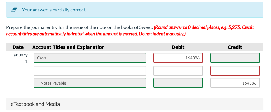 Your answer is partially correct.
Prepare the journal entry for the issue of the note on the books of Sweet. (Round answer to O decimal places, e.g. 5,275. Credit
account titles are automatically indented when the amount is entered. Do not indent manually.)
Date Account Titles and Explanation
January
1
Cash
Notes Payable
eTextbook and Media
Debit
164386
Credit
164386