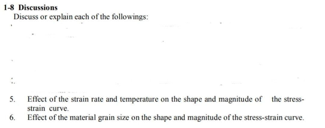 1-8 Discussions
Discuss or explain each of the followings:
5.
Effect of the strain rate and temperature on the shape and magnitude of
the stress-
strain curve.
6.
Effect of the material grain size on the shape and magnitude of the stress-strain curve.
