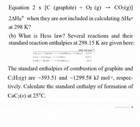 Equation 2 x [C (graphite) + O2 (g) → CO2(g)]
2AH1° when they are not included in calculating AHR
at 298 K?
(b) What is Hess law? Several reactions and their
standard reaction enthalpies at 298.15 K are given here:
An met
C 2HOh CaOda +CH -1279
C /2 0 C
C HO - CO
The standard enthalpies of combustion of graphite and
CH2(g) are -393.51 and -1299.58 kJ mol-!, respec-
tively. Calculate the standard cnthalpy of formation of
CaC2(s) at 25°C.

