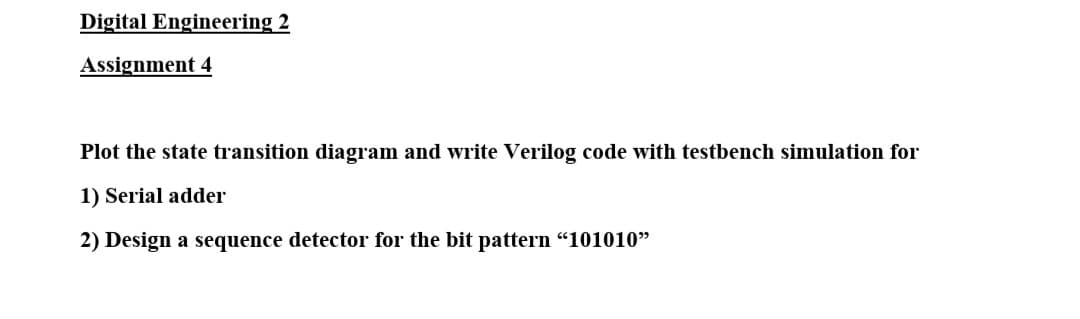 Digital Engineering 2
Assignment 4
Plot the state transition diagram and write Verilog code with testbench simulation for
1) Serial adder
2) Design a sequence detector for the bit pattern "101010"
