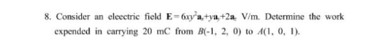 8. Consider an eleectric field E= 6xy'a,+ya,+2a V/m. Determine the work
expended in carrying 20 mC from B(-1, 2, 0) to A(1, 0, 1).
