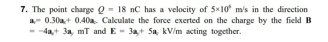 7. The point charge Q
=
18 nC has a velocity of 5×106 m/s in the direction
a= 0.30a+ 0.40a. Calculate the force exerted on the charge by the field B
-4a+3a, mT and E = 3a,+ 5a kV/m acting together.