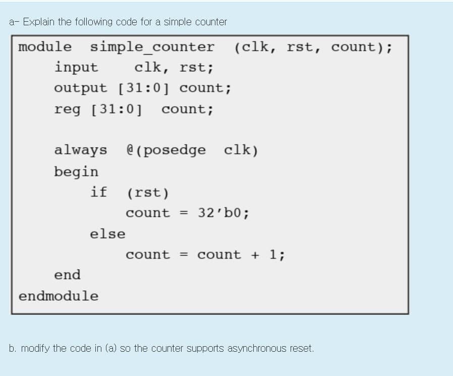 a- Explain the following code for a simple counter
module simple_counter (clk, rst, count);
input
clk, rst;
output [31:0] count;
reg [31:0]
count;
always e (posedge clk)
begin
if (rst)
count =
32'b0;
%3D
else
count = count + 1;
end
endmodule
b. modify the code in (a) so the counter supports asynchronous reset.
