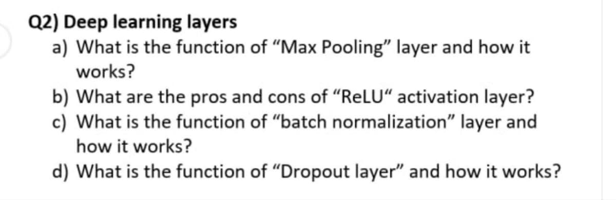 Q2) Deep learning layers
a) What is the function of "Max Pooling" layer and how it
works?
b) What are the pros and cons of "ReLU" activation layer?
c) What is the function of "batch normalization" layer and
how it works?
d) What is the function of "Dropout layer" and how it works?
