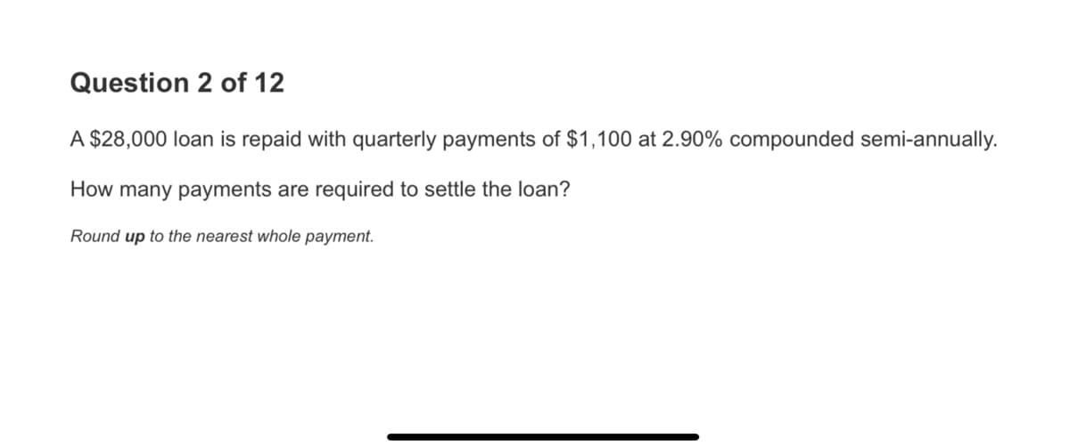 Question 2 of 12
A $28,000 loan is repaid with quarterly payments of $1,100 at 2.90% compounded semi-annually.
How many payments are required to settle the loan?
Round up to the nearest whole payment.
