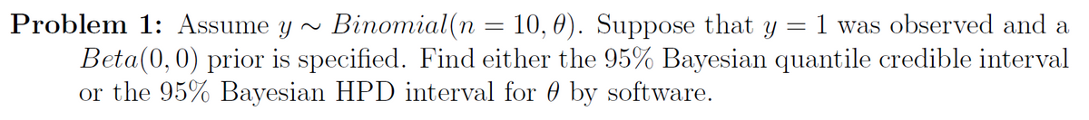 Problem 1: Assume y~ Binomial(n = 10, 0). Suppose that y = 1 was observed and a
Beta(0, 0) prior is specified. Find either the 95% Bayesian quantile credible interval
or the 95% Bayesian HPD interval for by software.