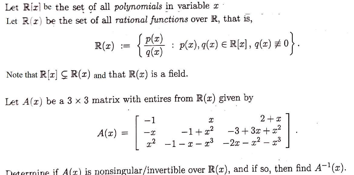 Let Rr be the set of all polynomials in variable x
Let R(x) be the set of all rational functions over R, that is,
R(x)
p(x)
q(x)
Note that R[x] R(x) and that R(x) is a field.
A(x)
:
=
Let A(r) be a 3 x 3 matrix with entires from R(x) given by
-1
G
-X
Determine if A(z) is nonsingular/invertible over R(x), and if so, then find A-¹(x).
p(x), q(x) = R[x], q(x) ‡
2(z) #0}.
X
2+x
−1+x²
−3+3x+x²
x² -1-x-x³ -2x - x² - ³
