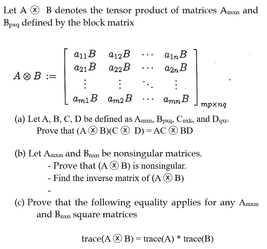 Let A B denotes the tensor product of matrices Amxn and
Bpxq defined by the block matrix
A B =
a12B
922B
a11B
a21 B
:
:
ami B am2 B
:
ain B
a2n B
:
amn B
mpxnq
(a) Let A, B, C, D be defined as Amxn, Bpxq, Cnxk, and Dqxr.
Prove that (AB)(C > D) = ACⒸ BD
(b) Let Amxm and B₁xn be nonsingular matrices.
- Prove that (AB) is nonsingular.
- Find the inverse matrix of (AB)
(c) Prove that the following equality applies for any Amxm
and Bnxn square matrices
trace(AB) = trace(A) * trace(B)