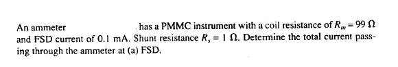 has a PMMC instrument with a coil resistance of R, = 99 N
%3!
An ammeter
and FSD current of 0.1 mA. Shunt resistance R, = 1 N. Determine the total current pass-
ing through the ammeter at (a) FSD,
