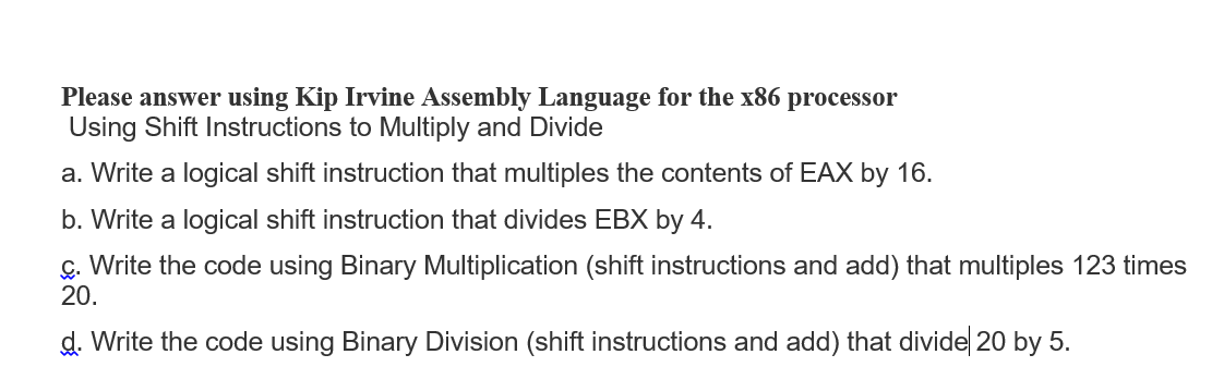 Please answer using Kip Irvine Assembly Language for the x86 processor
Using Shift Instructions to Multiply and Divide
a. Write a logical shift instruction that multiples the contents of EAX by 16.
b. Write a logical shift instruction that divides EBX by 4.
ç. Write the code using Binary Multiplication (shift instructions and add) that multiples 123 times
20.
d. Write the code using Binary Division (shift instructions and add) that divide 20 by 5.
