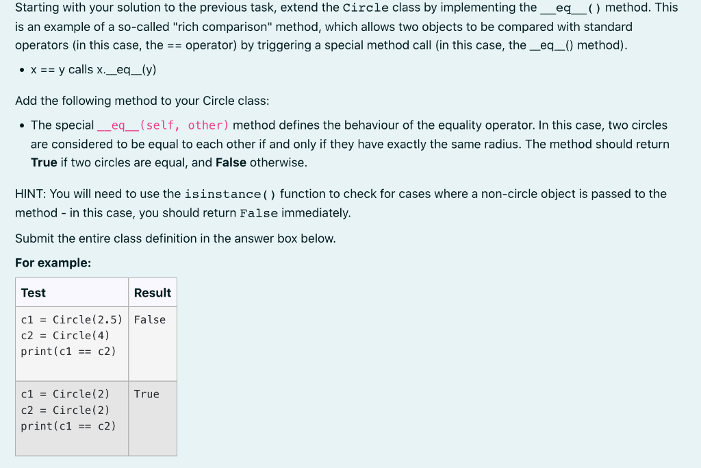 Starting with your solution to the previous task, extend the Circle class by implementing the_eq__( ) method. This
is an example of a so-called "rich comparison" method, which allows two objects to be compared with standard
operators (in this case, the == operator) by triggering a special method call (in this case, the_eq_() method).
• x == y calls x._eq_(y)
Add the following method to your Circle class:
• The special
eq_ (self, other) method defines the behaviour of the equality operator. In this case, two circles
are considered to be equal to each other if and only if they have exactly the same radius. The method should return
True if two circles are equal, and False otherwise.
HINT: You will need to use the isinstance() function to check for cases where a non-circle object is passed to the
method - in this case, you should return False immediately.
Submit the entire class definition in the answer box below.
For example:
Test
Result
c1 = Circle(2.5) False
c2 = Circle(4)
print(c1 == c2)
c1 = Circle(2)
c2 = Circle(2)
print(c1 == c2)
True
