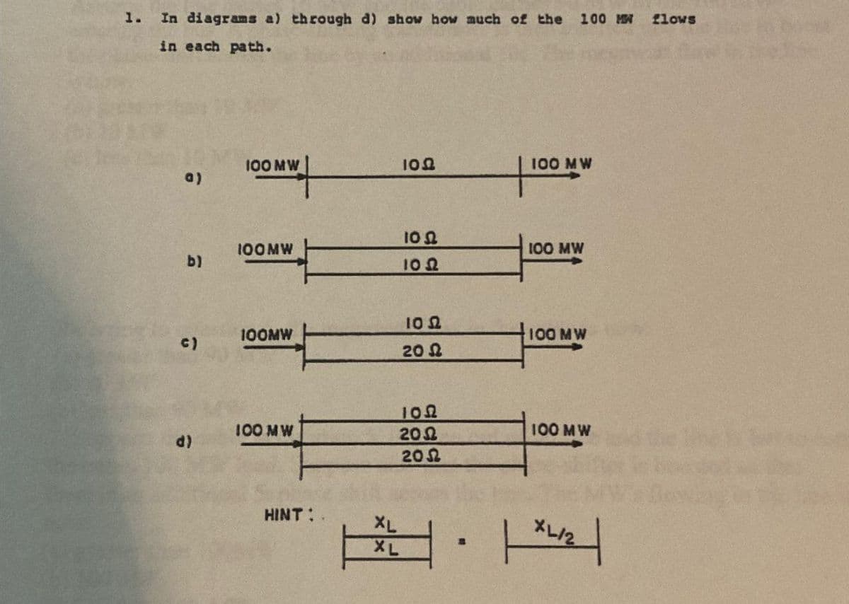 1.
In diagrams a) through d) show how much of the 100 MW flows
in each path.
100 MW
100
100 MW
a)
100
100MW
100 MW
b)
100
ΤΟ Ω
100MW
c)
100 MW
20 Ω
100
100 MW
200
100 MW
d)
200
HINT:
XL
XL/2
XL