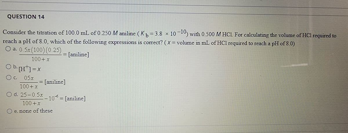 QUESTION 14
Consider the titration of 100.0 mL of 0.250 M aniline ( Kh= 3.8 × 1010) with 0.500 M HC1 For calculating the volume of HCl required to
%3D
reach a pH of 8.0, which of the following expressions is corect? ( X = volume in mL of HCl required to reach a pH of 8.0)
O a. 0.5x (100)(0. 25) - Janiline]
|3|
100+x
Ob:H] =x
O C. 05x
= [aniline]
100+x
O d. 25-0.5x
10 = [aniline]
|
100+x
e. none of these
