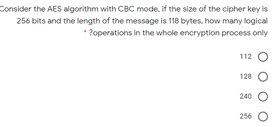 Consider the AES algorithm with CBC mode, if the size of the cipher key is
256 bits and the length of the message is 118 bytes, how many logical
* ?operations in the whole encryption process only
112 O
128
240
256 O
