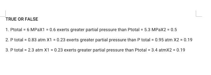 TRUE OR FALSE
1. Ptotal = 6 MPAX1 = 0.6 exerts greater partial pressure than Ptotal 5.3 MPAX2 = 0.5
2. P total = 0.83 atm X1 = 0.23 exerts greater partial pressure than P total = 0.95 atm X2 = 0.19
3. P total = 2.3 atm X1 = 0.23 exerts greater partial pressure than Ptotal = 3.4 atmX2 = 0.19
