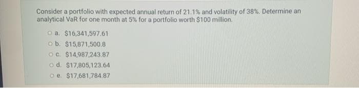 Consider a portfolio with expected annual return of 21.1% and volatility of 38%. Determine an
analytical VaR for one month at 5% for a portfolio worth $100 million.
o a. $16,341,597.61
o b. $15,871,500.8
Oc. $14,987,243.87
o d. $17,805,123.64
o e. $17,681,784.87
