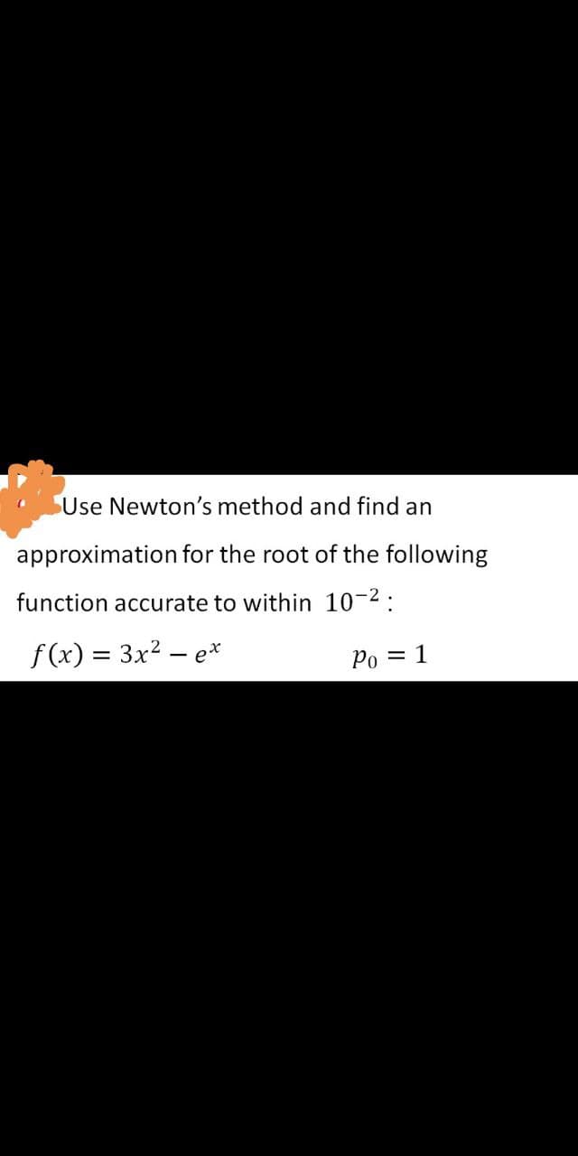 Use Newton's method and find an
approximation for the root of the following
function accurate to within 10-2:
f(x) = 3x2 – e*
Od
