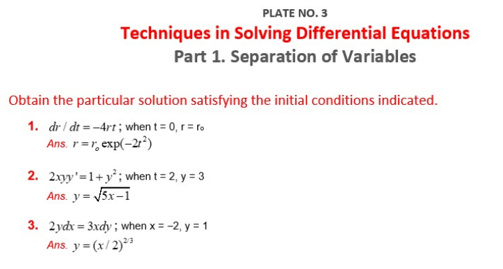 PLATE NO. 3
Techniques in Solving Differential Equations
Part 1. Separation of Variables
Obtain the particular solution satisfying the initial conditions indicated.
1. dr / dt = -4rt; when t = 0, r = ro
Ans. r =r, exp(-21²)
2. 2xyy'=1+y²; when t = 2, y = 3
Ans. y= 5x-1
3. 2ydx = 3xdy ; when x = -2, y = 1
Ans. y = (x/ 2)²3
%3D
