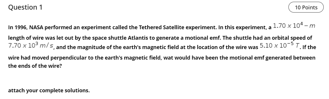 Question 1
10 Points
In 1996, NASA performed an experiment called the Tethered Satellite experiment. In this experiment, a 1.70 x 104 - m
length of wire was let out by the space shuttle Atlantis to generate a motional emf. The shuttle had an orbital speed of
7.70 x 10³ m/s, and the magnitude of the earth's magnetic field at the location of the wire was 5.10 x 10-5 T. If the
wire had moved perpendicular to the earth's magnetic field, wat would have been the motional emf generated between
the ends of the wire?
attach your complete solutions.