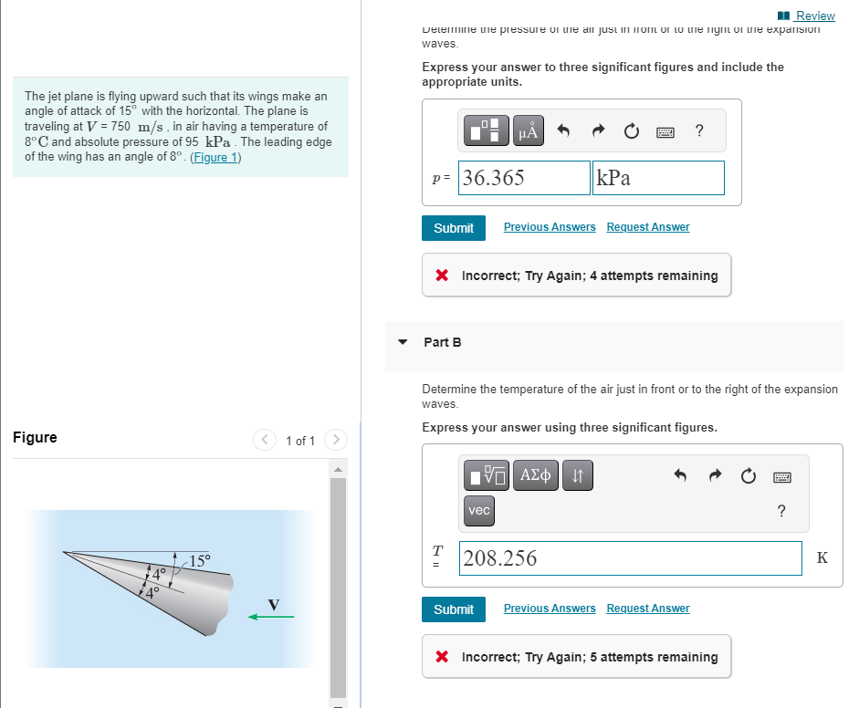 The jet plane is flying upward such that its wings make an
angle of attack of 15° with the horizontal. The plane is
traveling at V = 750 m/s, in air having a temperature of
8°C and absolute pressure of 95 kPa. The leading edge
of the wing has an angle of 8°. (Figure 1)
Figure
15°
1 of 1
Review
Determine the pressure of the air just in front on to the right on the expansion
waves.
Express your answer to three significant figures and include the
appropriate units.
P= 36.365
Submit Previous Answers Request Answer
Part B
μA
X Incorrect; Try Again; 4 attempts remaining
T
=
Determine the temperature of the air just in front or to the right of the expansion
waves.
kPa
Express your answer using three significant figures.
vec
[35] ΑΣΦ 41
Submit
208.256
?
Previous Answers Request Answer
X Incorrect; Try Again; 5 attempts remaining
www
Hey
?
K