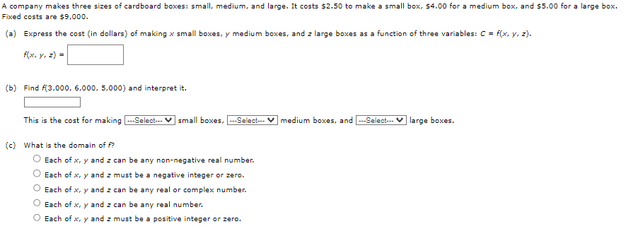 A company makes three sizes of cardboard boxes: small, medium, and large. It costs $2.50 to make a small box, $4.00 for a medium box, and $5.00 for a large box.
Fixed costs are $9,000.
(a) Express the cost (in dollars) of making x small boxes, y medium boxes, and z large boxes as a function of three variables: C = f(x, y, z).
f(x, y, z) =
(b) Find f(3,000, 6,000, 5,000) and interpret it.
This is the cost for making ---Select--- small boxes, ---Select--- medium boxes, and ---Select--- large boxes.
(c) What is the domain of f?
Each of x, y and z can be any non-negative real number.
Each of x, y and z must be a negative integer or zero.
Each of x, y and z can be any real or complex number.
Each of x, y and z can be any real number.
O Each of x, y and z must be a positive integer or zero.